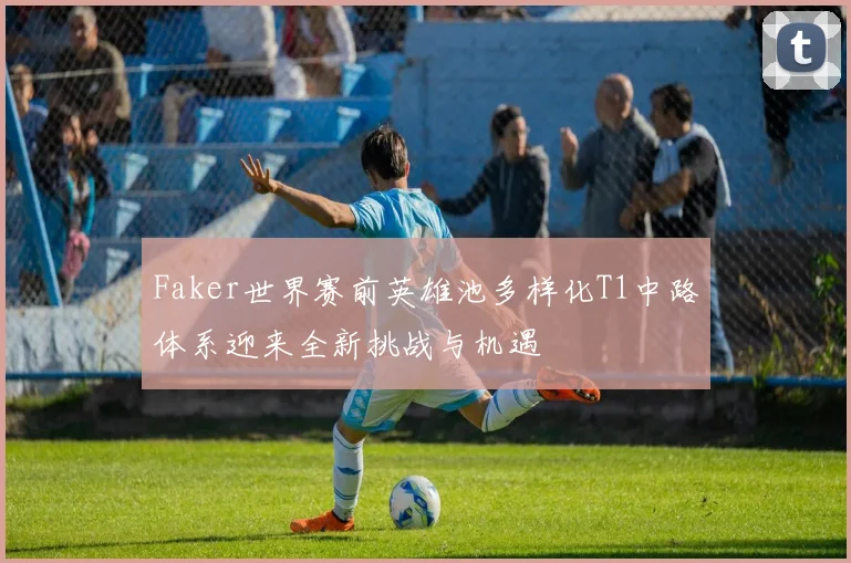 Faker世界赛前英雄池多样化T1中路体系迎来全新挑战与机遇