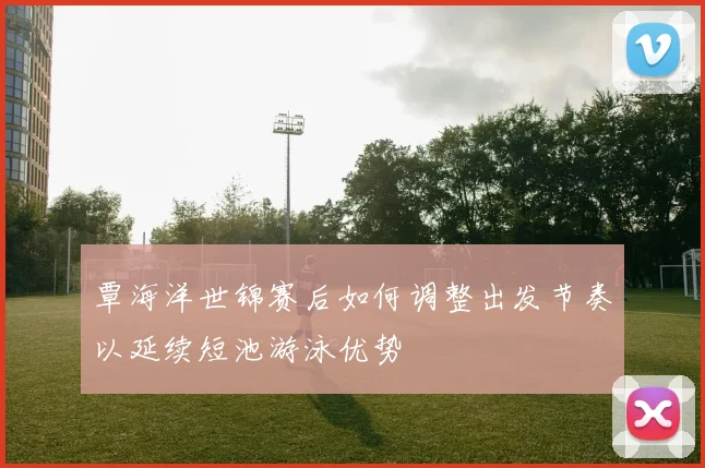 覃海洋世锦赛后如何调整出发节奏以延续短池游泳优势