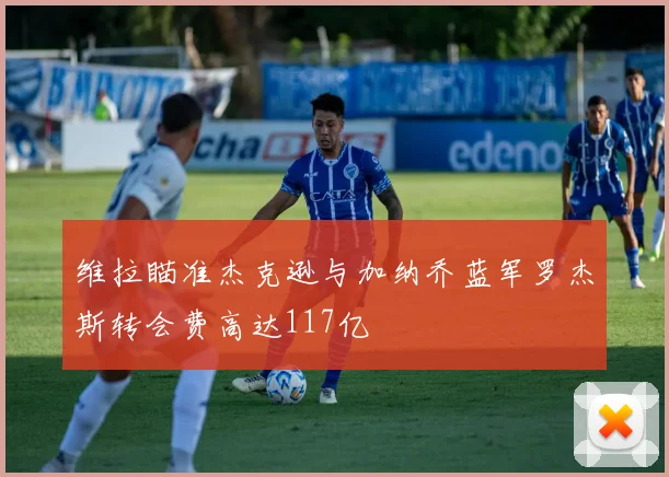 维拉瞄准杰克逊与加纳乔蓝军罗杰斯转会费高达117亿