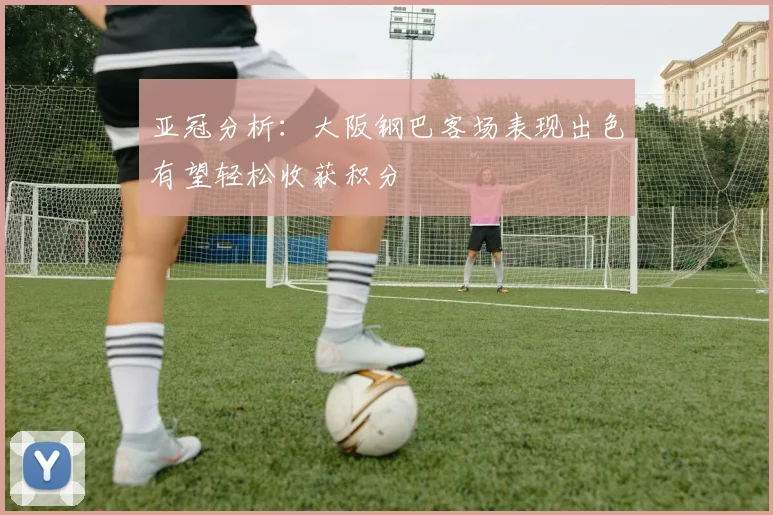 亚冠分析：大阪钢巴客场表现出色有望轻松收获积分