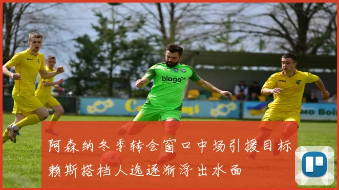 阿森纳冬季转会窗口中场引援目标赖斯搭档人选逐渐浮出水面