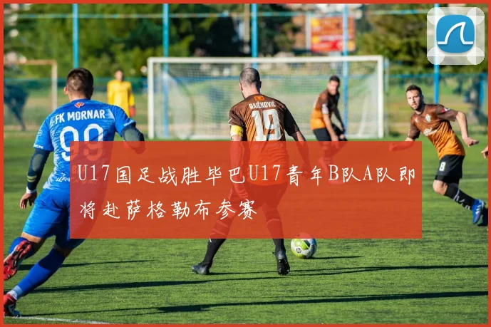 U17国足战胜毕巴U17青年B队A队即将赴萨格勒布参赛