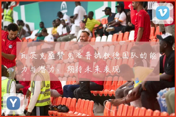 瓦茨克盛赞克洛普执教德国队的能力与潜力，期待未来表现