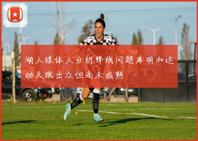 湖人媒体人分析锋线问题库明加运动天赋出众但尚未成熟