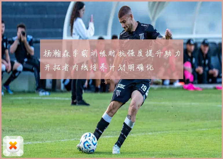 杨瀚森季前训练对抗强度提升助力开拓者内线培养计划明确化
