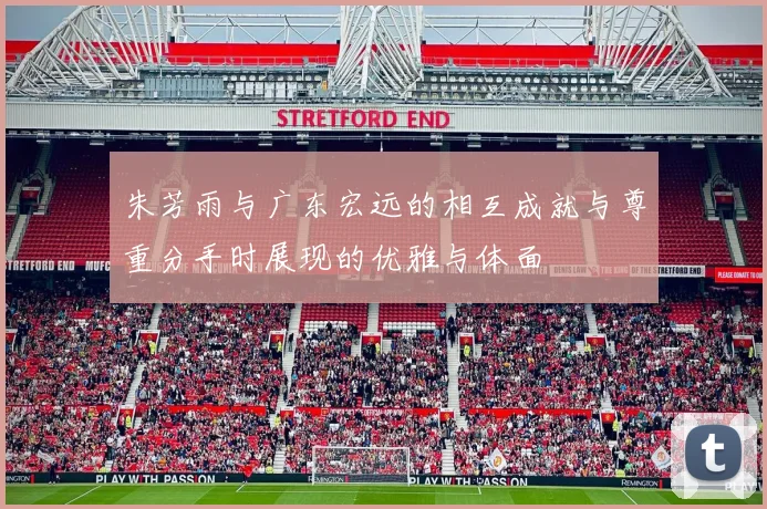 朱芳雨与广东宏远的相互成就与尊重分手时展现的优雅与体面